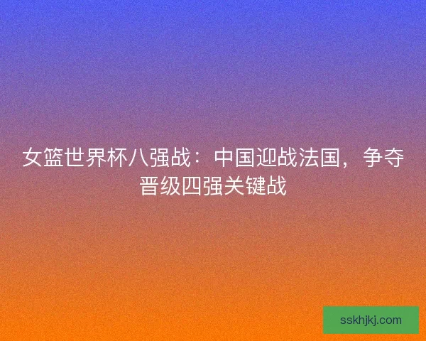 女篮世界杯八强战：中国迎战法国，争夺晋级四强关键战