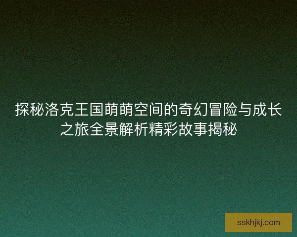 探秘洛克王国萌萌空间的奇幻冒险与成长之旅全景解析精彩故事揭秘