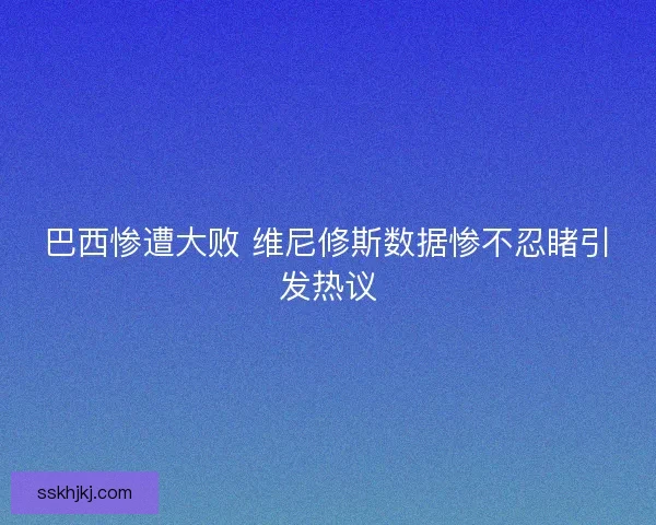 巴西惨遭大败 维尼修斯数据惨不忍睹引发热议